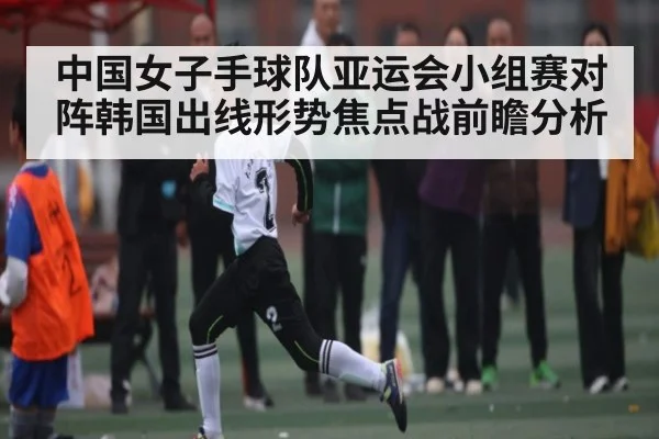 中国女子手球队亚运会小组赛对阵韩国出线形势焦点战前瞻分析 | kaiyun
