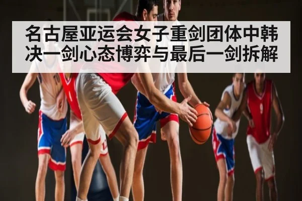 名古屋亚运会女子重剑团体中韩决一剑心态博弈与最后一剑拆解 | kaiyun
