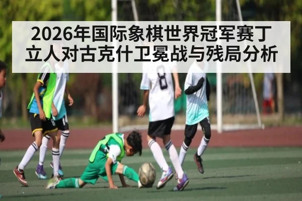 2026年国际象棋世界冠军赛丁立人对古克什卫冕战与残局分析 | kaiyun