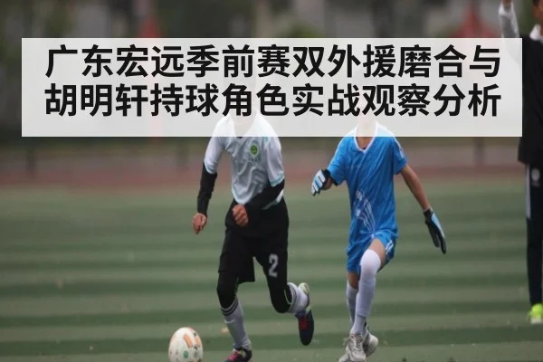 广东宏远季前赛双外援磨合与胡明轩持球角色实战观察分析