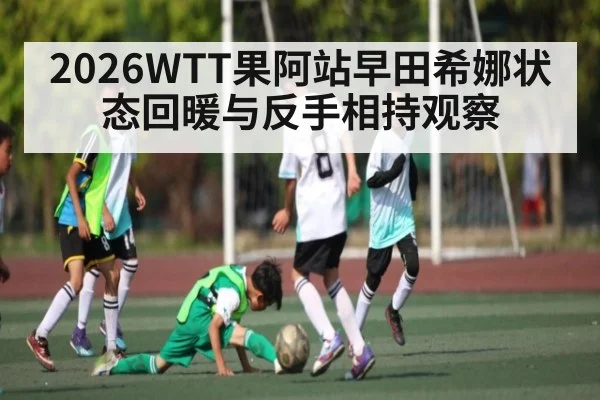 2026WTT果阿站早田希娜状态回暖与反手相持观察 - kaiyun